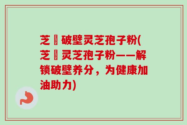 芝蒄破壁灵芝孢子粉(芝蒄灵芝孢子粉——解锁破壁养分，为健康加油助力)