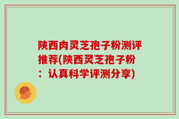 陕西肉灵芝孢子粉测评推荐(陕西灵芝孢子粉：认真科学评测分享)
