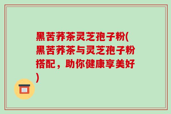 黑苦荞茶灵芝孢子粉(黑苦荞茶与灵芝孢子粉搭配，助你健康享美好)