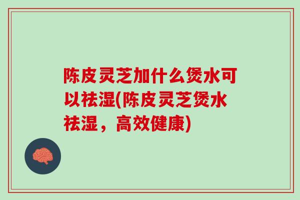 陈皮灵芝加什么煲水可以祛湿(陈皮灵芝煲水祛湿，高效健康)