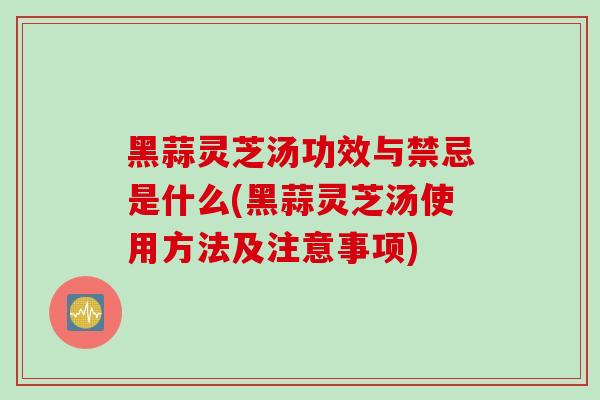 黑蒜灵芝汤功效与禁忌是什么(黑蒜灵芝汤使用方法及注意事项)