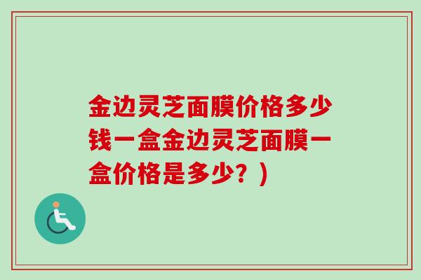 金边灵芝面膜价格多少钱一盒金边灵芝面膜一盒价格是多少？)