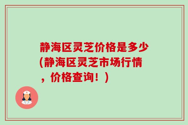 静海区灵芝价格是多少(静海区灵芝市场行情，价格查询！)
