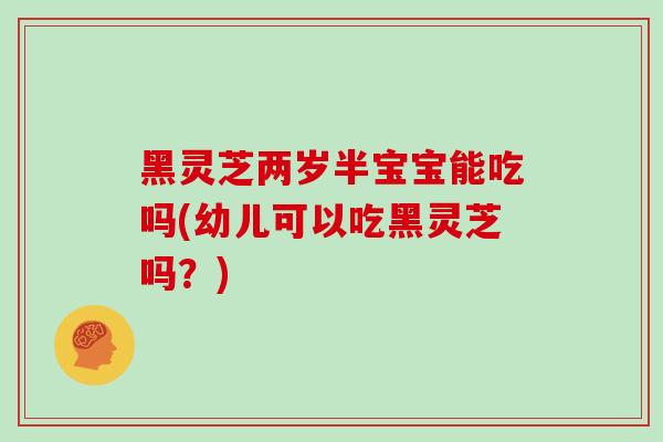 黑灵芝两岁半宝宝能吃吗(幼儿可以吃黑灵芝吗？)