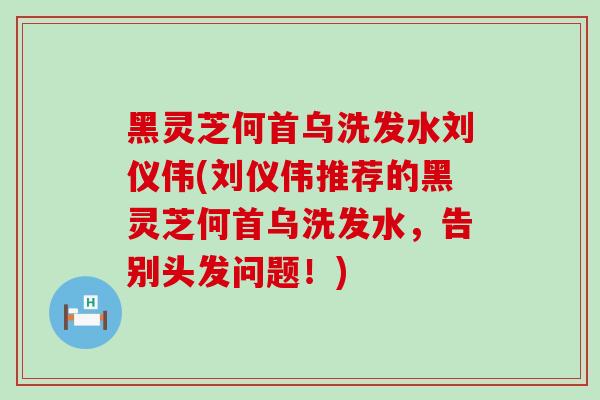 黑灵芝何首乌洗发水刘仪伟(刘仪伟推荐的黑灵芝何首乌洗发水，告别头发问题！)