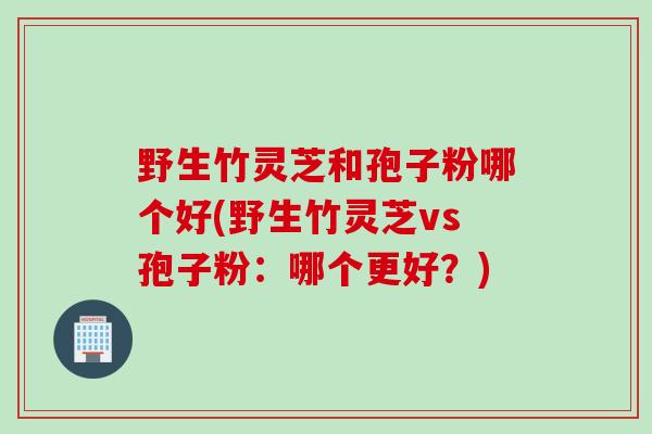 野生竹灵芝和孢子粉哪个好(野生竹灵芝vs孢子粉：哪个更好？)