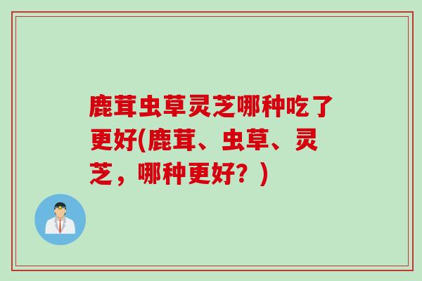 鹿茸虫草灵芝哪种吃了更好(鹿茸、虫草、灵芝，哪种更好？)