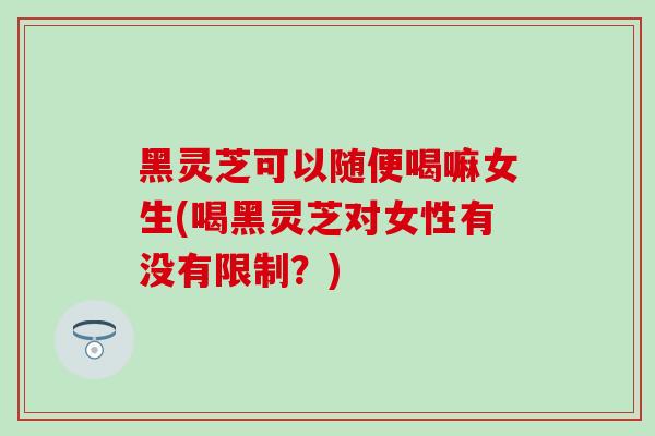 黑灵芝可以随便喝嘛女生(喝黑灵芝对女性有没有限制？)