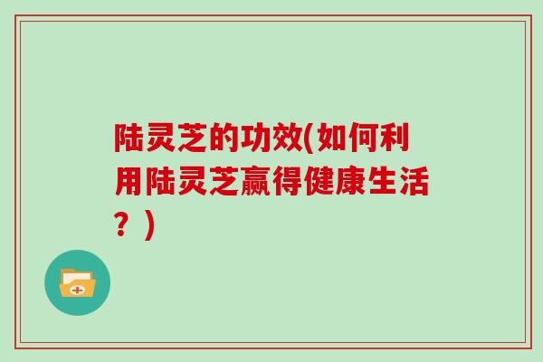 陆灵芝的功效(如何利用陆灵芝赢得健康生活？)
