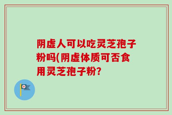 阴虚人可以吃灵芝孢子粉吗(阴虚体质可否食用灵芝孢子粉？