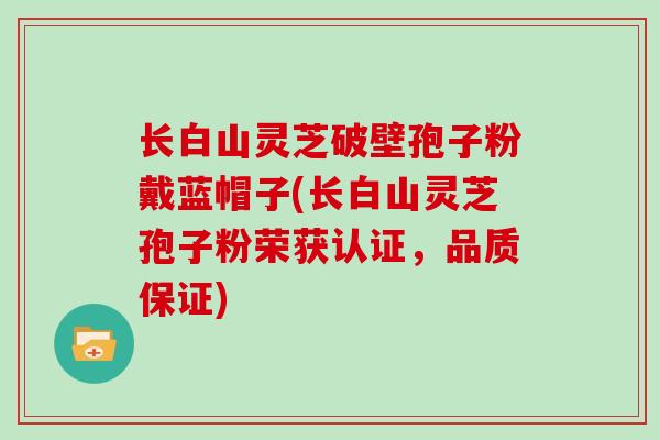 长白山灵芝破壁孢子粉戴蓝帽子(长白山灵芝孢子粉荣获认证，品质保证)