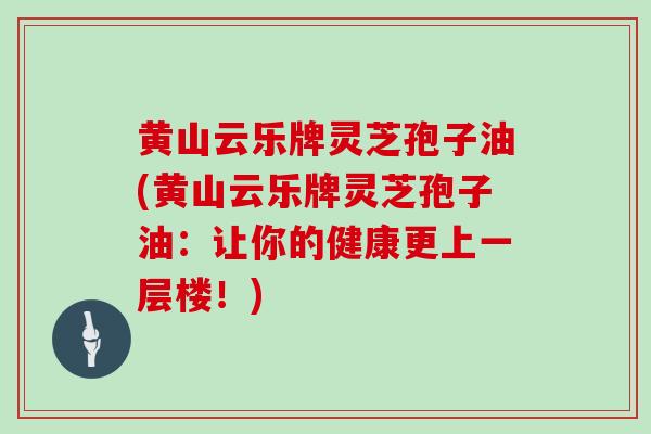 黄山云乐牌灵芝孢子油(黄山云乐牌灵芝孢子油：让你的健康更上一层楼！)