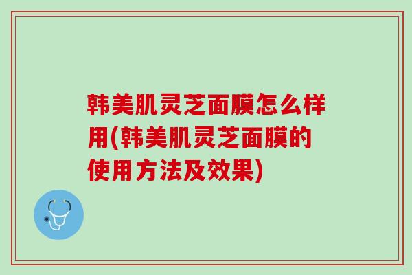 韩美肌灵芝面膜怎么样用(韩美肌灵芝面膜的使用方法及效果)