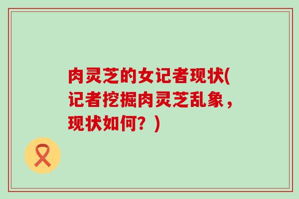肉灵芝的女记者现状(记者挖掘肉灵芝乱象，现状如何？)