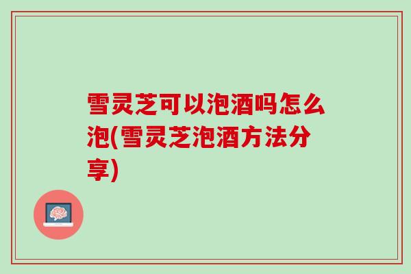 雪灵芝可以泡酒吗怎么泡(雪灵芝泡酒方法分享)