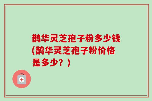 鹊华灵芝孢子粉多少钱(鹊华灵芝孢子粉价格是多少？)