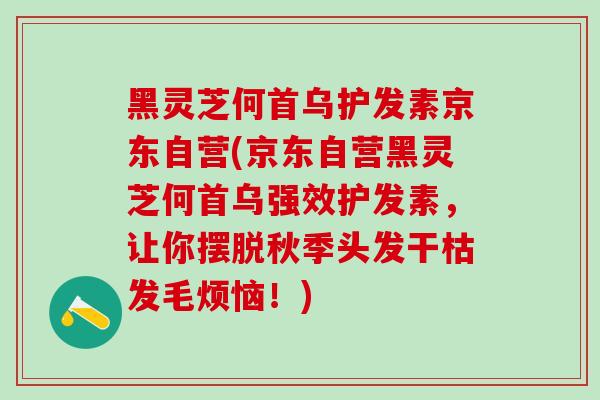 黑灵芝何首乌护发素京东自营(京东自营黑灵芝何首乌强效护发素，让你摆脱秋季头发干枯发毛烦恼！)
