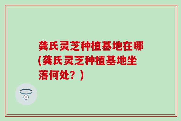 龚氏灵芝种植基地在哪(龚氏灵芝种植基地坐落何处？)