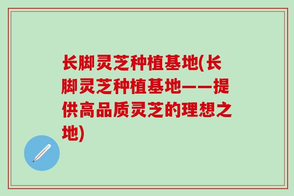 长脚灵芝种植基地(长脚灵芝种植基地——提供高品质灵芝的理想之地)