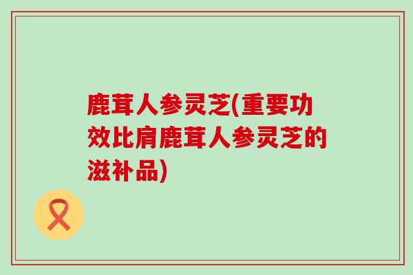 鹿茸人参灵芝(重要功效比肩鹿茸人参灵芝的滋补品)