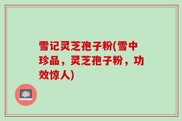 雪记灵芝孢子粉(雪中珍品，灵芝孢子粉，功效惊人)
