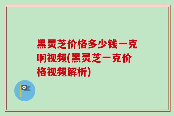 黑灵芝价格多少钱一克啊视频(黑灵芝一克价格视频解析)