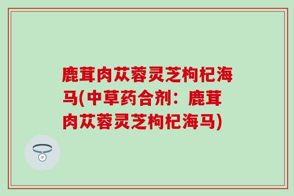 鹿茸肉苁蓉灵芝枸杞海马(中草药合剂：鹿茸肉苁蓉灵芝枸杞海马)