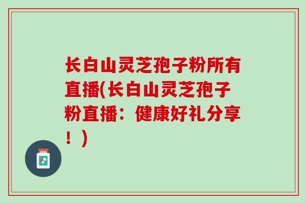 长白山灵芝孢子粉所有直播(长白山灵芝孢子粉直播：健康好礼分享！)