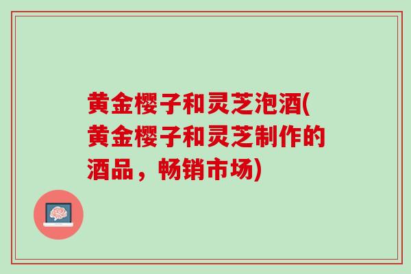 黄金樱子和灵芝泡酒(黄金樱子和灵芝制作的酒品，畅销市场)
