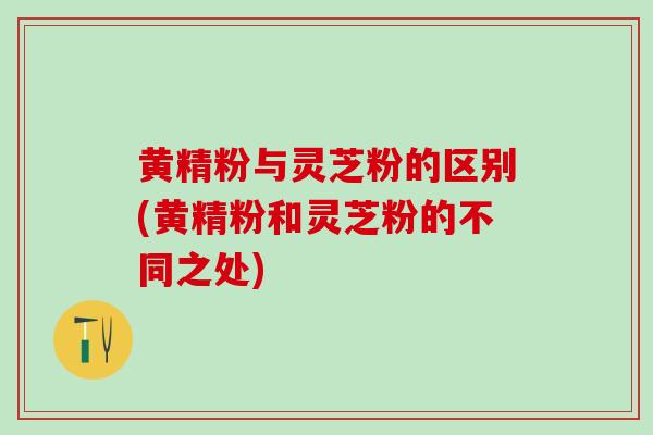 黄精粉与灵芝粉的区别(黄精粉和灵芝粉的不同之处)