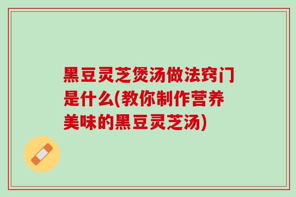 黑豆灵芝煲汤做法窍门是什么(教你制作营养美味的黑豆灵芝汤)
