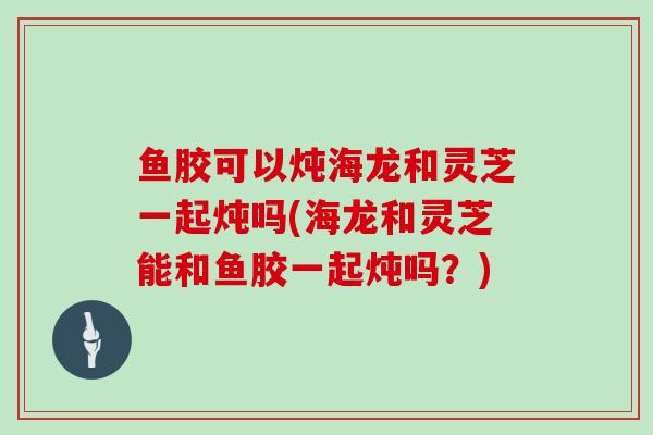 鱼胶可以炖海龙和灵芝一起炖吗(海龙和灵芝能和鱼胶一起炖吗？)