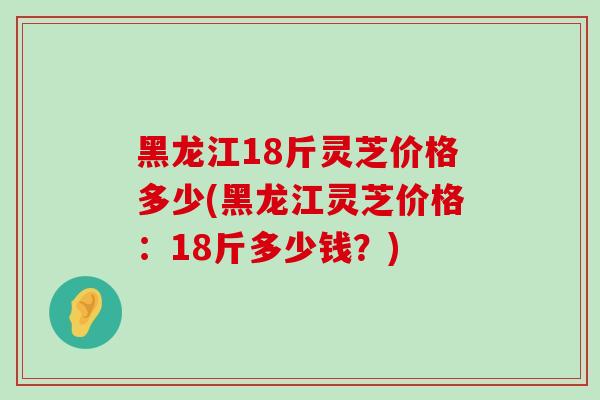 黑龙江18斤灵芝价格多少(黑龙江灵芝价格：18斤多少钱？)