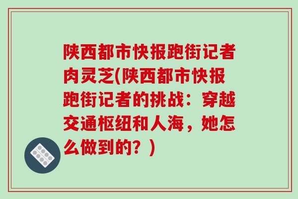 陕西都市快报跑街记者肉灵芝(陕西都市快报跑街记者的挑战：穿越交通枢纽和人海，她怎么做到的？)