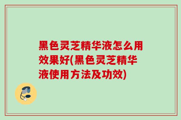 黑色灵芝精华液怎么用效果好(黑色灵芝精华液使用方法及功效)