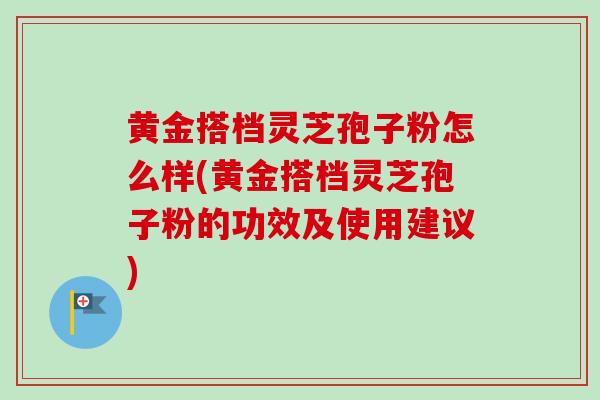 黄金搭档灵芝孢子粉怎么样(黄金搭档灵芝孢子粉的功效及使用建议)