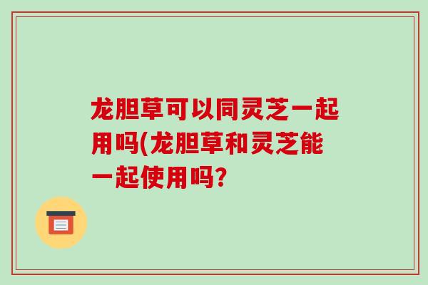 龙胆草可以同灵芝一起用吗(龙胆草和灵芝能一起使用吗？