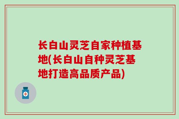 长白山灵芝自家种植基地(长白山自种灵芝基地打造高品质产品)