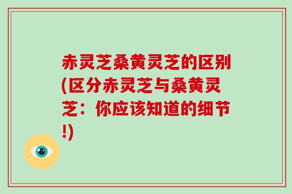 赤灵芝桑黄灵芝的区别(区分赤灵芝与桑黄灵芝：你应该知道的细节!)