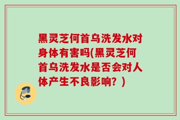 黑灵芝何首乌洗发水对身体有害吗(黑灵芝何首乌洗发水是否会对人体产生不良影响？)