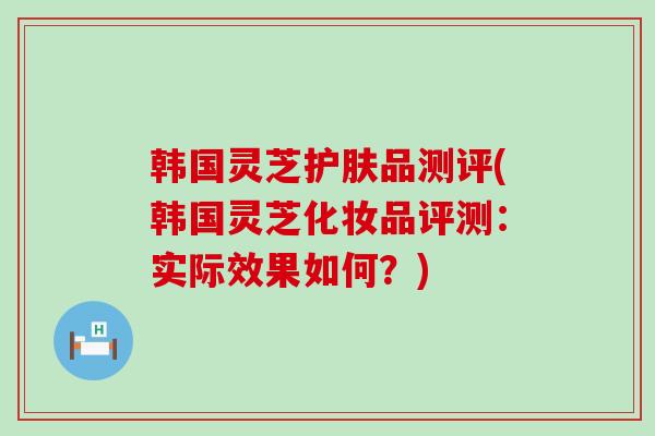 韩国灵芝护肤品测评(韩国灵芝化妆品评测：实际效果如何？)