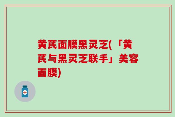 黄芪面膜黑灵芝(「黄芪与黑灵芝联手」美容面膜)
