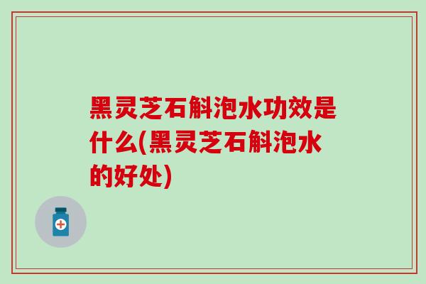 黑灵芝石斛泡水功效是什么(黑灵芝石斛泡水的好处)