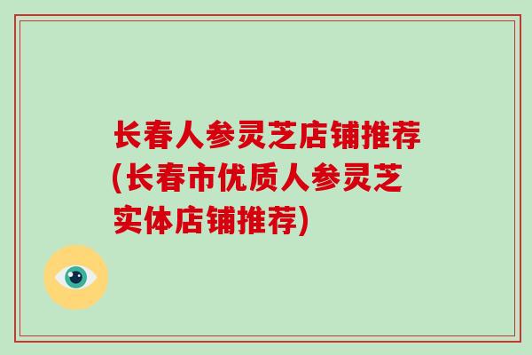 长春人参灵芝店铺推荐(长春市优质人参灵芝实体店铺推荐)