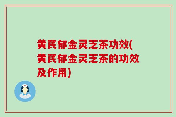 黄芪郁金灵芝茶功效(黄芪郁金灵芝茶的功效及作用)