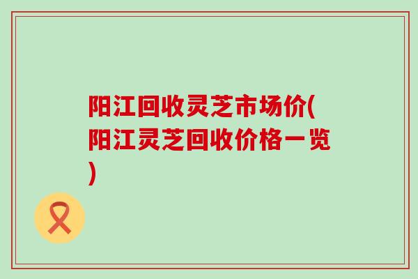 阳江回收灵芝市场价(阳江灵芝回收价格一览)