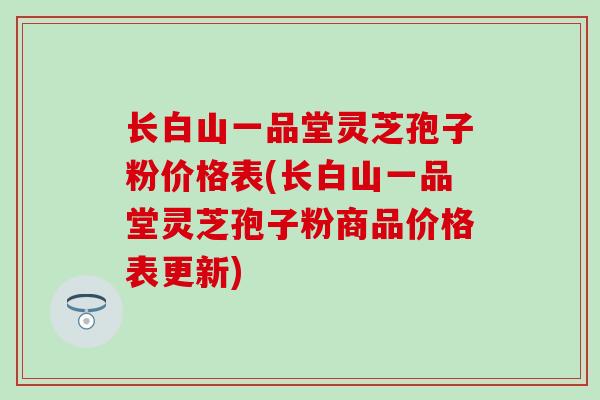 长白山一品堂灵芝孢子粉价格表(长白山一品堂灵芝孢子粉商品价格表更新)
