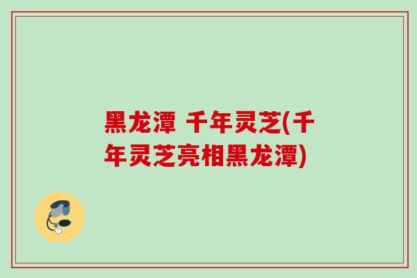 黑龙潭 千年灵芝(千年灵芝亮相黑龙潭)