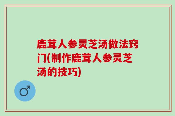 鹿茸人参灵芝汤做法窍门(制作鹿茸人参灵芝汤的技巧)