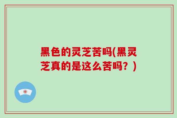 黑色的灵芝苦吗(黑灵芝真的是这么苦吗？)